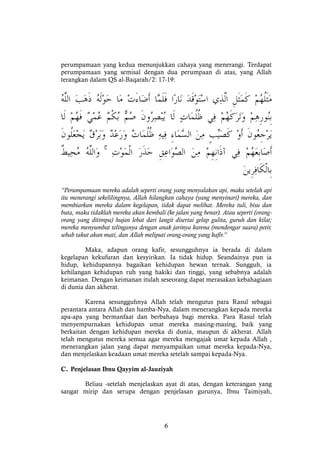 6
perumpamaan yang kedua menunjukkan cahaya yang menerangi. Terdapat
perumpamaan yang semisal dengan dua perumpaan di atas, yang Allah
terangkan dalam QS al-Baqarah/2: 17-19:
ۚ
“Perumpamaan mereka adalah seperti orang yang menyalakan api, maka setelah api
itu menerangi sekelilingnya, Allah hilangkan cahaya (yang menyinari) mereka, dan
membiarkan mereka dalam kegelapan, tidak dapat melihat. Mereka tuli, bisu dan
buta, maka tidaklah mereka akan kembali (ke jalan yang benar). Atau seperti (orang-
orang yang ditimpa) hujan lebat dari langit disertai gelap gulita, guruh dan kilat;
mereka menyumbat telinganya dengan anak jarinya karena (mendengar suara) petir,
sebab takut akan mati, dan Allah meliputi orang-orang yang kafir.”
Maka, adapun orang kafir, sesungguhnya ia berada di dalam
kegelapan kekufuran dan kesyirikan. Ia tidak hidup. Seandainya pun ia
hidup, kehidupannya bagaikan kehidupan hewan ternak. Sungguh, ia
kehilangan kehidupan ruh yang hakiki dan tinggi, yang sebabnya adalah
keimanan. Dengan keimanan itulah seseorang dapat merasakan kebahagiaan
di dunia dan akherat.
Karena sesungguhnya Allah telah mengutus para Rasul sebagai
perantara antara Allah dan hamba-Nya, dalam menerangkan kepada mereka
apa-apa yang bermanfaat dan berbahaya bagi mereka. Para Rasul telah
menyempurnakan kehidupan umat mereka masing-masing, baik yang
berkaitan dengan kehidupan mereka di dunia, maupun di akherat. Allah
telah mengutus mereka semua agar mereka mengajak umat kepada Allah ,
menerangkan jalan yang dapat menyampaikan umat mereka kepada-Nya,
dan menjelaskan keadaan umat mereka setelah sampai kepada-Nya.
C. Penjelasan Ibnu Qayyim al-Jauziyah
Beliau -setelah menjelaskan ayat di atas, dengan keterangan yang
sangat mirip dan serupa dengan penjelasan gurunya, Ibnu Taimiyah,
 