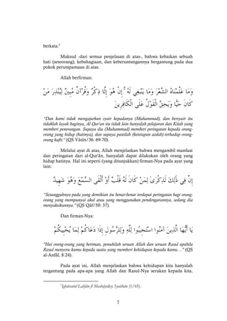 7
berkata:5
Maksud -dari semua penjelasan di atas-, bahwa kebaikan sebuah
hati (seseorang), kebahagiaan, dan keberuntungannya bergantung pada dua
pokok perumpamaan di atas.
Allah berfirman:
ۚ
“Dan kami tidak mengajarkan syair kepadanya (Muhammad), dan bersyair itu
tidaklah layak baginya, Al Qur'an itu tidak lain hanyalah pelajaran dan Kitab yang
memberi penerangan. Supaya dia (Muhammad) memberi peringatan kepada orang-
orang yang hidup (hatinya), dan supaya pastilah (ketetapan azdab) terhadap orang-
orang kafir.” (QS Yâsîn/36: 69-70).
Melalui ayat di atas, Allah menjelaskan bahwa mengambil manfaat
dan peringatan dari al-Qur'ân, hanyalah dapat dilakukan oleh orang yang
hidup hatinya. Hal ini seperti (yang ditunjukkan) firman-Nya pada ayat yang
lain:
“Sesungguhnya pada yang demikian itu benar-benar terdapat peringatan bagi orang-
orang yang mempunyai akal atau yang menggunakan pendengarannya, sedang dia
menyaksikannya.” (QS Qâf/50: 37).
Dan firman-Nya:
"Hai orang-orang yang beriman, penuhilah seruan Allah dan seruan Rasul apabila
Rasul menyeru kamu kepada suatu yang memberi kehidupan kepada kamu…" (QS
al-Anfâl, 8:24).
Pada ayat ini, Allah menjelaskan bahwa kehidupan kita hanyalah
tergantung pada apa-apa yang Allah dan Rasul-Nya serukan kepada kita,
5
Ighâtsatul Lahfân fî Mashâyidisy Syaithân (1/65).
 