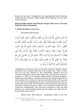 8
berupa ilmu dan iman. Sehingga dari sini, dapat diketahui bahwa kematian
sebuah hati dan kebinasaan adalah dengan sebab hilangnya ilmu dan iman
itu (dari hatinya).
Beberapa Hadits Shahih Yang Berkaitan Dengan Tafsir Ayat ai Atas Dan
Penjelasan Ulama Terhadapnya
A. Hadits Abu Musa al-Asy'ari r.a.
Rasulullah SAW bersabda:
“Sesungguhnya perumpamaan apa-apa yang Allah mengutusku dengannya berupa
petunjuk dan ilmu, bagaikan hujan deras yang menimpa bumi. Maka, di antara
bumi ada yang baik, menyerap air dan menumbuhkan pepohonan kecil dan
rerumputan yang banyak. Dan di antara bagian bumi, ada yang keras (gersang), ia
menyerap air. Allah pun memberikan manfaat kepada orang-orang dengannya.
Mereka dapat minum darinya, mengambil air darinya, dan menggembalakan (hewan
ternak mereka). Dan di antara bumi, ada pula yang bebatuan keras, tidak menyerap
air dan tidak pula menumbuhkan pepohonan kecil. Itulah perumpamaan orang yang
pandai dalam agama Allah, Allah memberikan manfaat kepadanya dengan apa-apa
yang Allah mengutusku dengannya. Maka ia pun mengetahui (petunjuk dan ilmu
tersebut) dan mengajarkannya. Dan itulah pula perumpamaan orang yang tidak
perhatian sama sekali (terhadap petunjuk dan ilmu tersebut), dan tidak menerima
petunjuk Allah yang aku bawa.”6
Setelah Imam Ibnul Qayyim t menjelaskan hadits di atas dan
6
HR al-Bukhâri (1/42 no. 79), Muslim (4/1787 no. 2282), dan lain-lain.
 