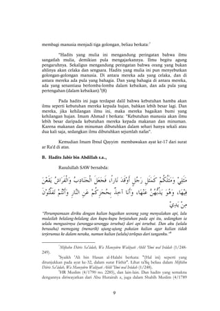 9
membagi manusia menjadi tiga golongan, beliau berkata:7
"Hadits yang mulia ini mengandung peringatan bahwa ilmu
sangatlah mulia, demikian pula mengajarkannya. Ilmu begitu agung
pengaruhnya. Sekaligus mengandung peringatan bahwa orang yang bukan
ahlinya akan celaka dan sengsara. Hadits yang mulia ini pun menyebutkan
golongan-golongan manusia. Di antara mereka ada yang celaka, dan di
antara mereka ada pula yang bahagia. Dan yang bahagia di antara mereka,
ada yang senantiasa berlomba-lomba dalam kebaikan, dan ada pula yang
pertengahan (dalam kebaikan).8
(8)
Pada hadits ini juga terdapat dalil bahwa kebutuhan hamba akan
ilmu seperti kebutuhan mereka kepada hujan, bahkan lebih besar lagi. Dan
mereka, jika kehilangan ilmu ini, maka mereka bagaikan bumi yang
kehilangan hujan. Imam Ahmad t berkata: "Kebutuhan manusia akan ilmu
lebih besar daripada kebutuhan mereka kepada makanan dan minuman.
Karena makanan dan minuman dibutuhkan dalam sehari hanya sekali atau
dua kali saja, sedangkan ilmu dibutuhkan sejumlah nafas".
Kemudian Imam Ibnul Qayyim membawakan ayat ke-17 dari surat
ar Ra'd di atas.
B. Hadits Jabir bin Abdillah r.a.,
Rasulullah SAW bersabda:
“Perumpamaan diriku dengan kalian bagaikan seorang yang menyalakan api, lalu
mulailah belalang-belalang dan kupu-kupu berjatuhan pada api itu, sedangkan ia
selalu mengusirnya (serangga-serangga tersebut) dari api tersebut. Dan aku (selalu
berusaha) memegang (menarik) ujung-ujung pakaian kalian agar kalian tidak
terjerumus ke dalam neraka, namun kalian (selalu) terlepas dari tanganku.”9
7
Miftahu Dâris Sa'âdah, Wa Mansyûru Walâyati Ahlil 'Ilmi wal Irâdah (1/248-
249).
8
Syaikh 'Ali bin Hasan al-Halabi berkata: "(Hal ini) seperti yang
ditunjukkan pada ayat ke-32, dalam surat Fâthir". Lihat ta'lîq beliau dalam Miftâhu
Dâris Sa'âdah, Wa Mansyûru Walâyati Ahlil 'Ilmi wal Irâdah (1/248).
9
HR Muslim (4/1790 no. 2285), dan lain-lain. Dan hadits yang semakna
dengannya diriwayatkan dari Abu Hurairah z, juga dalam Shahîh Muslim (4/1789
 