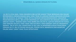 AL-RA’YU ATAU AKAL. PADA DASARNYA IBN KATSIR SANGAT TIDAK BERKENAN JIKA DALAM
REFERENSINYA MENGGUNAKAN AKAL YANG TIDAK DI LANDASI PIJAKAN KEILMUAN APAPUN.
JIKA INI ADANYA, IA SANGAT TIDAK SETUJU BAHKAN MENGHARAMKANNYA, SEKALIPUN
PENAFSIRANNYA BETUL. IBN KATSIR MEMPERKUAT ARGUMENNYA INI DENGAN LANDASAN
SEBUAH HADITS, “BARANG SIAPA YANG BERBICARA DALAM AL-QUR’AN DENGAN RA’YUNYA,
DAN DENGAN SESUATU YANG TIDAK DIKETAHUINYA, MAKA BERSIAP-SIAPLAH MENEMPATI
NERAKA”. INI DI SATU SISI, SEMENTARA DI SISI LAIN, IA MEMPERBOLEHKAN PENAFSIRAN
DENGAN RA’YU JIKA DI DASARI KEILMUAN. PENDEK KATA, MEMENUHI DAN MUMPUNI
DALAM SARAT-SARAT YANG TELAH DITENTUKAN
 PENAFSIRAN AL-QURAN DENGAN RO’YU/AKAL
 