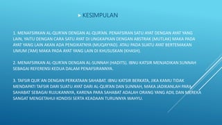 1. MENAFSIRKAN AL-QUR’AN DENGAN AL-QUR’AN. PENAFSIRAN SATU AYAT DENGAN AYAT YANG
LAIN, YAITU DENGAN CARA SATU AYAT DI UNGKAPKAN DENGAN ABSTRAK (MUTLAK) MAKA PADA
AYAT YANG LAIN AKAN ADA PENGIKATNYA (MUQAYYAD). ATAU PADA SUATU AYAT BERTEMAKAN
UMUM (’AM) MAKA PADA AYAT YANG LAIN DI KHUSUSKAN (KHASH).
2. MENAFSIRKAN AL-QUR’AN DENGAN AL-SUNNAH (HADITS). IBNU KATSIR MENJADIKAN SUNNAH
SEBAGAI REFERENSI KEDUA DALAM PENAFSIRANNYA.
3. TAFSIR QUR`AN DENGAN PERKATAAN SAHABAT. IBNU KATSIR BERKATA, JIKA KAMU TIDAK
MENDAPATI TAFSIR DARI SUATU AYAT DARI AL-QUR’AN DAN SUNNAH, MAKA JADIKANLAH PARA
SAHABAT SEBAGAI RUJUKANNYA, KARENA PARA SAHABAT ADALAH ORANG YANG ADIL DAN MEREKA
SANGAT MENGETAHUI KONDISI SERTA KEADAAN TURUNNYA WAHYU.
 KESIMPULAN
 