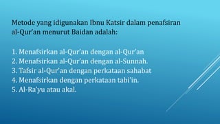 1. Menafsirkan al-Qur’an dengan al-Qur’an
2. Menafsirkan al-Qur’an dengan al-Sunnah.
3. Tafsir al-Qur’an dengan perkataan sahabat
4. Menafsirkan dengan perkataan tabi’in.
5. Al-Ra’yu atau akal.
Metode yang idigunakan Ibnu Katsir dalam penafsiran
al-Qur’an menurut Baidan adalah:
 