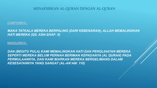CONTOHNYA :
MAKA TATKALA MEREKA BERPALING (DARI KEBENARAN), ALLAH MEMALINGKAN
HATI MEREKA (QS. ASH-SHAF: 5)
MAKSUDNYA :
DAN (BEGITU PULA) KAMI MEMALINGKAN HATI DAN PENGLIHATAN MEREKA
SEPERTI MEREKA BELUM PERNAH BERIMAN KEPADANYA (AL QURAN) PADA
PERMULAANNYA, DAN KAMI BIARKAN MEREKA BERGELIMANG DALAM
KESESATANNYA YANG SANGAT (AL-AN’AM: 110)
MENAFSIRKAN AL-QURAN DENGAN AL-QURAN
 