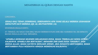 CONTOHNYA :
SEKALI-KALI TIDAK (DEMIKIAN), SEBENARNYA APA YANG SELALU MEREKA USAHAKAN
MENUTUPI HATI MEREKA (QS. AL-MUTHAFFIFIN: 14).
DITAFISRKAN MELALUI HADITH :
AT-TIRMIDZI, AN-NASA’I DAN IBNU MAJAH MERIWAYATKAN DARI ABU HURAIRAH RA. DIA BERKATA
BAHWA RASULULLAH SAW, BERSABDA;
“APABILA SEORANG MUKMIN MELAKUKAN DOSA, MAKA TIMBULLAH NODA HITAM
KALBUNYA. APABILA DIA BERTAUBAT, MENARIK DIRI DARI DOSA TERSEBUT, DAN
REDHA ALLAH, MAKA HATINYA MENJADI JERNIH. JIKA DOSANYA BERTAMBAH, MAKA
BERTAMBAH PULA NODANYA HINGGA MEMENUHI KALBUNYA.”
MENAFSIRKAN AL-QURAN DENGAN HADITH
 