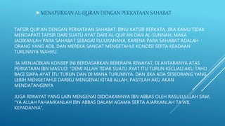 TAFSIR QUR’AN DENGAN PERKATAAN SAHABAT. IBNU KATSIR BERKATA, JIKA KAMU TIDAK
MENDAPATI TAFSIR DARI SUATU AYAT DARI AL-QUR’AN DAN AL-SUNNAH, MAKA
JADIKANLAH PARA SAHABAT SEBAGAI RUJUKANNYA, KARENA PARA SAHABAT ADALAH
ORANG YANG ADIL DAN MEREKA SANGAT MENGETAHUI KONDISI SERTA KEADAAN
TURUNNYA WAHYU.
IA MENJADIKAN KONSEP INI BERDASARKAN BEBERAPA RIWAYAT, DI ANTARANYA ATAS
PERKATAAN IBN MAS’UD: “DEMI ALLAH TIDAK SUATU AYAT ITU TURUN KECUALI AKU TAHU
BAGI SIAPA AYAT ITU TURUN DAN DI MANA TURUNNYA. DAN JIKA ADA SESEORANG YANG
LEBIH MENGETAHUI DARIKU MENGENAI KITAB ALLAH, PASTILAH AKU AKAN
MENDATANGINYA
JUGA RIWAYAT YANG LAIN MENGENAI DIDOAKANNYA IBN ABBAS OLEH RASULULLLAH SAW,
“YA ALLAH FAHAMKANLAH IBN ABBAS DALAM AGAMA SERTA AJARKANLAH TA’WIL
KEPADANYA“.
MENAFSIRKAN AL-QURAN DENGAN PERKATAAN SAHABAT
 
