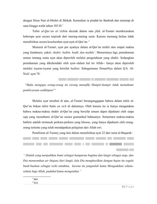 dengan Dzun Nun al-Mishri di Mekah. Kemudian ia pindah ke Bashrah dan menetap di
sana hingga wafat tahun 383 H.3
Tafsir al-Qur’an al-‘Azhîm dicetak dalam satu jilid. al-Tustari membicarakan
beberapa ayat secara terpisah dari masing-masing surat. Karena memang beliau tidak
menafsirkan secara keseluruhan ayat-ayat al-Qur’an.4
Menurut al-Tustari, ayat per ayatnya dalam al-Qur’an terdiri atas empat makna
yang fundamen, yakni: zhahir, bathin, hadd, dan mathla’. Menurutnya lagi, pemahaman
umum tentang suatu ayat akan diperoleh melalui pengetahuan yang zhahir. Sedangkan
pemahaman yang dikehendaki oleh ayat--dalam hal ini Allah-- hanya akan diperoleh
melalui isyarat-isyarat yang bersifat bathini. Sebagaimana firmanNya dalam Q.S. Al-
Nisâ’ ayat 78:
       
“Maka mengapa orang-orang itu (orang munafik) Hampir-hampir tidak memahami
pembicaraan sedikitpun?”
Melalui ayat tersebut di atas, al-Tustari beranganggapan bahwa dalam tafsir al-
Qur’an bukan tafsir batin an sich di dalamnya. Oleh karena itu ia hanya mengatakan
bahwa makna-makna zhahir al-Qur’an yang bersifat umum dapat dipahami oleh siapa
saja yang memahami al-Qur’an secara gramatikal bahasanya. Sementara makna-makna
bathini adalah termasuk perkara-perkara yang khusus, yang hanya dipahami oleh orang-
orang tertentu yang telah mendapatkan pelajaran dari Allah swt.
Penafsiran al-Tustary yang lain dalam menafsirkan ayat 22 dari surat al-Baqarah :
          
           
 
“ Dialah yang menjadikan bumi sebagai hamparan bagimu dan langit sebagai atap, dan
Dia menurunkan air (hujan) dari langit, lalu Dia menghasilkan dengan hujan itu segala
buah-buahan sebagai rezki untukmu, karena itu janganlah kamu Mengadakan sekutu-
sekutu bagi Allah, padahal kamu mengetahui.”
3
ibid
4
Ibid.
2 | P a g e
 