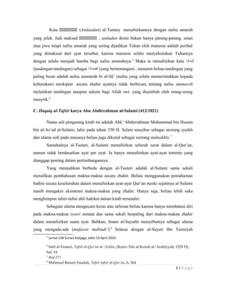 Kata  (Andaadan) al-Tastary menafsirkannya dengan nafsu amarah
yang jelek. Jadi maksud  ; andadan disini bukan hanya patung-patung, setan
atau jiwa tetapi nafsu amarah yang sering dijadikan Tuhan oleh manusia adalah perihal
yang dimaksud dari ayat tersebut, karena manusia selalu menyekutukan Tuhannya
dengan selalu menjadi hamba bagi nafsu amarahnya.5
Maka ia menafsirkan kata ‫أنندادا‬
(tandingan-tandingan) sebagai ‫أضدادا‬ (yang bertentangan) , menurut beliau tandingan yang
paling besar adalah nafsu ammarah bi al-Sû’ (nafsu yang selalu memerintahkan kepada
keburukan) meskipun secara zhahir ayatnya tidak berbicara tentang nafsu ammaroh
melainkan tandingan ataupun sekutu bagi Allah swt. yang disembah oleh orang-orang
musyrik.6
C. Haqaiq al-Tafsir karya Abu Abdirrahman al-Sulami (412/1021)
Nama asli pengarang kitab ini adalah Abû ‘Abdurrahman Muhammad bin Husain
bin al-As’ad al-Sulami, lahir pada tahun 330 H. Selain masyhur sebagai seorang syaikh
dan ulama sufi pada masanya beliau juga dikenal sebagai seorang muhaddits.7
Samahalnya al-Tustari, al-Sulami menafsirkan seluruh surat dalam al-Qur’an,
namun tidak berdasarkan ayat per ayat. Ia hanya menafsirkan ayat-ayat tertentu yang
dianggap penting dalam pertimbangannya.
Yang menjadikan berbeda dengan al-Tustari adalah al-Sulami sama sekali
menafikan pembahasan makna-makna secara zhahir. Beliau menggunakan pemahaman
bathin secara keseluruhan dalam menafsirkan ayat-ayat Qur’an meski sejatinya al-Sulami
masih mengakui eksistensi makna-makna yang zhahir. Hanya saja, beliau lebih suka
menghimpun tafsir-tafsir ahli hakikat dalam kitab tersendiri.
Sebagian ulama mengecam keras atas tafsiran beliau karena hanya membatasi diri
pada makna-makna isyari semata dan sama sekali berpaling dari makna-makna zhahir
dalam menafsirkan suatu ayat. Bahkan, Imam al-Suyuthi menyebutnya sebagai ulama
yang mengada-ada (mufassir mubtadi’).8
Selaras dengan al-Suyuti Ibn Taimiyah
5
Jurnal UIN Sunan Kalijaga, edisi 13 April 2010
6
Sahl al-Tustari, Tafsîr al-Qur’an al-‘Azhîm, (Kairo: Dâr al-Kutub al-‘Arabiyyah, 1329 H),
hal. 14
7
Ibid 271
8
Mahmud Basuni Faudah, Tafsir-tafsir al-Qur’an, h. 264
3 | P a g e
 