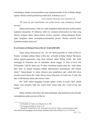 menudingnya sebagai seorang pendusta yang mengatasnamakan Ja’far al-Shadiq sebagai
rujukan. Berikut contoh penafsirannya dalam Q.S. al-Rahman ayat 11:
     
“Di bumi itu ada buah-buahan dan pohon kurma yang mempunyai kelopak
mayang.”
Dalam penafsirannya, Allah swt. telah menjadikan dalam hati para waliNya kebun
keakraban denganNya. Di dalamnya Allah swt. menanam pohon-pohon ma’rifah, yang
akarnya terhujam dalam rahasia-rahasia mereka, sementara cabang-cabangnya berdiri
tegak menghijau dalam penampakan-penampakan mereka. Mereka memetik buah
keakraban tersebut setiap saat.9
D. al-Futuhat al-Makiyyah karya Ibn al-‘Arabi (638/1240)
Nama aslinya Muhammad ibn `Ali ibn Muhammadibn al-`Arabi al-Thai al-
Tamimi, mendapat julukan Muhyi al-Dîn dan al-Syaikh al-Akbar (Doktor Maximus),
karena gagasan-gagasannya yang besar terutama dalam bidang mistik.. Ibn Arabi
meninggal di Damaskus dan di makamkan disana tanggal 22 Rabi al-Tsani 638
H/Nopember 1240 M, dalam usia 78 tahun. Penisbatan kepada nama Ibn ‘Arabi dalam
buku tafsir ini sempat diragukan bahkan dipertanyakan keabsahannya oleh banyak
ulama.10
Jangan-jangan itu hanya rekayasa para pengikutnya agar seolah-olah karya
tersebut orisinil tulisan Ibn ‘Arabi. Karena karya terbesarnya ini terdiri atas 37 jilid, 560
bab, 18.500 halaman dalam edisi Osman Yahio.
Ibn ‘Arabi adalah penggagas konsepsi paham wahdat al-wujud, yakni sebuah
paham yang meyakini tidak ada wujud selain wujud yang satu, wujûd al-haq lagi
mutlaq.11
Beliau membina tasawufnya atas dasar pandangan yang diyakininya dan berusaha
menerapkannya pada ayat-ayat al-Qur’an.
9
Al-Dzahabi, Al-Tafsîr wa al-Mufassirûn, h. 380
10
Al-Zarqani, Manâhil al-‘Irfan, h. 74
11
Sejarah & ‘Ulumul Qur’an. Dr. Azyumardi Azra, hal 181. Namun, menurut Kautsar Azhari
Noer, Beliau bukan penggagas secara formal, melainkan Sadr al-Din al-Qunawi (w. 673/1274 M).
4 | P a g e
 
