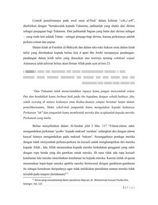 Contoh penafsirannya pada awal surat al-Nisâ’ dalam kalimat “‫ربكككم‬ ‫,”اتقككوا‬
ditafsirkan dengan “bertakwalah kepada Tuhanmu, jadikanlah yang zhahir dari dirimu
sebagai penjagaan bagi Tuhanmu. Dan jadikanlah bagian yang batin dari dirimu sebagai
—yang tiada lain adalah Tuhan—sebagai penjaga bagi dirimu, karena perkaranya adalah
perkara celaan dan pujian.
Dalam kitab al-Fututhat al-Makiyah dan dalam teks-teks hukum serta dalam kitab
tafsir yang dinisbatkan kepada beliau kita d apati Ibn Arobi mempunyai pandangan-
pandangan dalam kitab tafsir yang diasaskan atas teorinya tentang wihdatul wujud.
Antaranya ialah tafsiran beliau akan firman Allah pada ayat al-Isro 23.
          
          
     
“Dan Tuhanmu telah memerintahkan supaya kamu jangan menyembah selain
Dia dan hendaklah kamu berbuat baik pada ibu bapakmu dengan sebaik-baiknya. jika
salah seorang di antara keduanya atau Kedua-duanya sampai berumur lanjut dalam
pemeliharaanmu, Maka sekali-kali janganlah kamu mengatakan kepada keduanya
Perkataan "ah" dan janganlah kamu membentak mereka dan ucapkanlah kepada mereka
Perkataan yang mulia.
Beliau menyebutkan dalam Al-futuhat jilid 3 hlm. 117 “Ulama-ulama zahir
mengandaikan perkataan ‘qodho’ kepada maksud ‘suruhan’ sedangkan aku dengan ulama
kasyaf lainnya mengandaikan pada maksud ‘hukum’. Sesungguhnya praduga mereka
dengan tidak menyembah perkara-perkara itu kecuali untuk menghampirkan diri mereka
kepada Allah , lalu Allah menurunkan kepada mereka kedudukan pengganti yang zahir
dengan rupa benda yang dia gantikan untuk mereka. Di sana tidak ada rupa kecuali
ketuhanan lalu mereka menisbatkan ketuhanan itu kepada mereka. Karena inilah al-quran
menunaikan hajat-hajat mereka apabila mereka bertawasul dengan gambaran-gambaran
itu sebagai kemahuan daripadanya agar tidak melakukan penisbatan namun mereka tidak
tersalah pada maqom (ketuhanan)”12
12
Aliran yang menyeleweng dalam penafsiran Alquran, Dr. Muhammad Hussain Pustka ilmi,
Selangor. Hal. 115
5 | P a g e
 