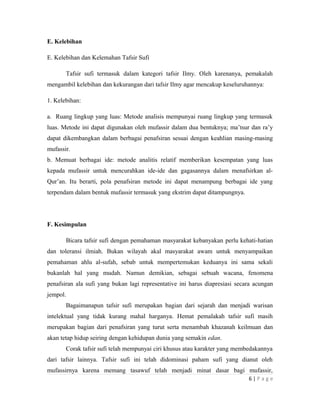 E. Kelebihan
E. Kelebihan dan Kelemahan Tafsir Sufi
Tafsir sufi termasuk dalam kategori tafsir Ilmy. Oleh karenanya, pemakalah
mengambil kelebihan dan kekurangan dari tafsir Ilmy agar mencakup keseluruhannya:
1. Kelebihan:
a. Ruang lingkup yang luas: Metode analisis mempunyai ruang lingkup yang termasuk
luas. Metode ini dapat digunakan oleh mufassir dalam dua bentuknya; ma’tsur dan ra’y
dapat dikembangkan dalam berbagai penafsiran sesuai dengan keahlian masing-masing
mufassir.
b. Memuat berbagai ide: metode analitis relatif memberikan kesempatan yang luas
kepada mufassir untuk mencurahkan ide-ide dan gagasannya dalam menafsirkan al-
Qur’an. Itu berarti, pola penafsiran metode ini dapat menampung berbagai ide yang
terpendam dalam bentuk mufassir termasuk yang ekstrim dapat ditampungnya.
F. Kesimpulan
Bicara tafsir sufi dengan pemahaman masyarakat kebanyakan perlu kehati-hatian
dan toleransi ilmiah. Bukan wilayah akal masyarakat awam untuk menyampaikan
pemahaman ahlu al-sufah, sebab untuk mempertemukan keduanya ini sama sekali
bukanlah hal yang mudah. Namun demikian, sebagai sebuah wacana, fenomena
penafsiran ala sufi yang bukan lagi representative ini harus diapresiasi secara acungan
jempol.
Bagaimanapun tafsir sufi merupakan bagian dari sejarah dan menjadi warisan
intelektual yang tidak kurang mahal harganya. Hemat pemalakah tafsir sufi masih
merupakan bagian dari penafsiran yang turut serta menambah khazanah keilmuan dan
akan tetap hidup seiring dengan kehidupan dunia yang semakin edan.
Corak tafsir sufi telah mempunyai ciri khusus atau karakter yang membedakannya
dari tafsir lainnya. Tafsir sufi ini telah didominasi paham sufi yang dianut oleh
mufassirnya karena memang tasawuf telah menjadi minat dasar bagi mufassir,
6 | P a g e
 