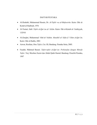 DAFTAR PUSTAKA
• Al-Dzahabi, Muhammad Husain, Dr. Al-Tafsîr wa al-Mufassirûn. Kairo: Dâr al-
Kutub al-Hadîtsah, 1976
• Al-Tustari, Sahl. Tafsîr al-Qur’an al-‘Azhîm. Kairo: Dâr al-Kutub al-‘Arabiyyah,
1329 H
• Al-Zarqâni, Muhammad ‘Abd al-‘Azhim. Manâhil al-‘Irfân fî ‘Ulûm al-Qur’ân.
Kairo: Dâr al-Hadîts, 2001
• Anwar, Rosihan, Ilmu Tafsir, Cet. III; Bandung: Pustaka Setia, 2005.
• Faudah, Mahmud Basuni. Tafsir-tafsir al-Qur’an: Perkenalan dengan Metode
Tafsir. Terj. Mochtar Zoerni dan Abdul Qadir Hamid. Bandung: Penerbit Pustaka,
1987
8 | P a g e
 