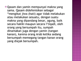 Qasam dan yamin mempunyai makna yang sama. Qasam didefenisikan sebagai “mengikat jiwa (hati) agar tidak melakukan atau melakukan sesuatu, dengan suatu makna yang dipandang besar, agung, baik secara hakiki maupun secara I’tiqadi, oleh orang yang bersumpah itu, sumpah dinamakan juga dengan yamin (tangan kanan), karena orang Arab ketika sedang bersumpah memegang tangan kanan orang yang diajak bersumpah. 