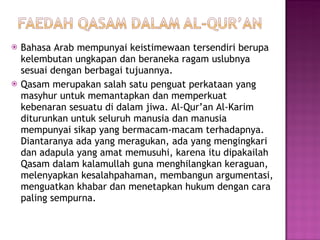 Bahasa Arab mempunyai keistimewaan tersendiri berupa kelembutan ungkapan dan beraneka ragam uslubnya sesuai dengan berbagai tujuannya. Qasam merupakan salah satu penguat perkataan yang masyhur untuk memantapkan dan memperkuat kebenaran sesuatu di dalam jiwa. Al-Qur’an Al-Karim diturunkan untuk seluruh manusia dan manusia mempunyai sikap yang bermacam-macam terhadapnya. Diantaranya ada yang meragukan, ada yang mengingkari dan adapula yang amat memusuhi, karena itu dipakailah Qasam dalam kalamullah guna menghilangkan keraguan, melenyapkan kesalahpahaman, membangun argumentasi, menguatkan khabar dan menetapkan hukum dengan cara paling sempurna.  