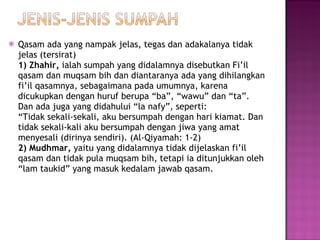 Qasam ada yang nampak jelas, tegas dan adakalanya tidak jelas (tersirat) 1) Zhahir,  ialah sumpah yang didalamnya disebutkan Fi’il qasam dan muqsam bih dan diantaranya ada yang dihilangkan fi’il qasamnya, sebagaimana pada umumnya, karena dicukupkan dengan huruf berupa “ba”, “wawu” dan “ta”.  Dan ada juga yang didahului “la nafy”, seperti: “Tidak sekali-sekali, aku bersumpah dengan hari kiamat. Dan tidak sekali-kali aku bersumpah dengan jiwa yang amat menyesali (dirinya sendiri). (Al-Qiyamah: 1-2) 2) Mudhmar,  yaitu yang didalamnya tidak dijelaskan fi’il qasam dan tidak pula muqsam bih, tetapi ia ditunjukkan oleh “lam taukid” yang masuk kedalam jawab qasam. 