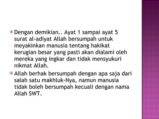 Dengan demikian.. Ayat 1 sampai ayat 5 surat al-adiyat Allah bersumpah untuk meyakinkan manusia tentang hakikat kerugian besar yang pasti akan dialami oleh mereka yang ingkar dan tidak mensyukuri nikmat Allah. Allah berhak bersumpah dengan apa saja dari salah satu makhluk-Nya, namun manusia tidak boleh bersumpah kecuali dengan nama Allah SWT. 