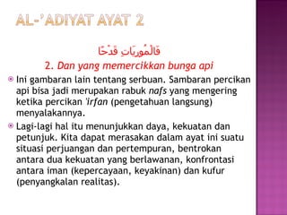 فَالْمُورِيَاتِ قَدْحًا 2.  Dan yang memercikkan bunga api Ini gambaran lain tentang serbuan. Sambaran percikan api bisa jadi merupakan rabuk  nafs  yang mengering ketika percikan  'irfan  (pengetahuan langsung) menyalakannya.  Lagi-lagi hal itu menunjukkan daya, kekuatan dan petunjuk. Kita dapat merasakan dalam ayat ini suatu situasi perjuangan dan pertempuran, bentrokan antara dua kekuatan yang berlawanan, konfrontasi antara iman (kepercayaan, keyakinan) dan kufur (penyangkalan realitas). 