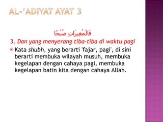 فَالْمُغِيرَاتِ صُبْحًا 3.  Dan yang menyerang tiba-tiba di waktu pagi Kata  shubh,  yang berarti 'fajar, pagi', di sini berarti membuka wilayah musuh, membuka kegelapan dengan cahaya pagi, membuka kegelapan batin kita dengan cahaya Allah. 