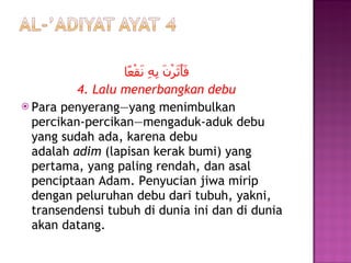 فَأَثَرْنَ بِهِ نَقْعًا 4. Lalu menerbangkan debu Para penyerang—yang menimbulkan percikan-percikan—mengaduk-aduk debu yang sudah ada, karena debu adalah  adim  (lapisan kerak bumi) yang pertama, yang paling rendah, dan asal penciptaan Adam. Penyucian jiwa mirip dengan peluruhan debu dari tubuh, yakni, transendensi tubuh di dunia ini dan di dunia akan datang. 