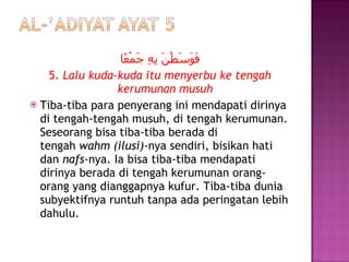 فَوَسَطْنَ بِهِ جَمْعًا 5.  Lalu kuda-kuda itu menyerbu ke tengah kerumunan musuh Tiba-tiba para penyerang ini mendapati dirinya di tengah-tengah musuh, di tengah kerumunan. Seseorang bisa tiba-tiba berada di tengah  wahm (ilusi) -nya sendiri, bisikan hati dan  nafs -nya. Ia bisa tiba-tiba mendapati dirinya berada di tengah kerumunan orang-orang yang dianggapnya kufur. Tiba-tiba dunia subyektifnya runtuh tanpa ada peringatan lebih dahulu. 