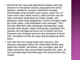 Dinamisme dari apa yang digambarkan dalam ayat-ayat pertama ini merupakan sesuatu yang dapat kita semua saksikan. Gambaran tersebut melukiskan serangan bersemangat yang memiliki suatu tujuan, suatu misi, di mana unsur-unsur pokok muncul, yakni percikan api dan debu, kemudian pergerakan ke tengah-tengah, dan pelepasan napas yang penghabisan, karena terengah-engah dan sesak napas, yang diakibatkan oleh semangat. Tiba-tiba kita diberikan suatu pandangan kaleidoskopis (yang berubah-ubah dengan cepat) tentang apa yang dapat kita saksikan dari berbagai peristiwa luar di dalam hati kita. Panorama dari berbagai peristiwa dan perbuatan di dunia lahir merupakan cermin dari apa yang berlangsung dalam batin.. Lalu tiba-tiba kita sampai pada alam manusia, sifat dasamya yang dapat dilihat dan tidak dapat dilihat yang dapat kita selidiki, perhatikan, dan renungkan agar kita dapat melampaui apa yang terdekat kepada kita, yakni, di luar kecenderungan-kecenderungan kita yang alamiah dan rendah. 