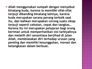 Allah menggunakan sumpah dengan menyebut binatang kuda, karena ia memiliki sifat-sifat terpuji dibanding binatang lainnya, karena kuda merupakan sarana perang terbaik saat itu, dan bahkan merupakan corong suatu sikap terpuji seperti cekatan, cepat dan tangkas.. Karena itu ini merupakan pelajaran bagi orang beriman untuk memperhatikan sisi tarbiyahnya dan melatih diri senantiasa berjihad di jalan Allah, membiasakan diri terhadap urusan yang penting dan memiliki kesungguhan, inovasi dan ketangkasan dalam berbuat. 
