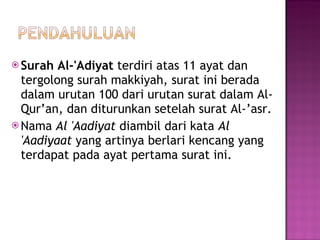 Surah Al-'Adiyat  terdiri atas 11 ayat dan tergolong surah makkiyah, surat ini berada dalam urutan 100 dari urutan surat dalam Al-Qur’an, dan diturunkan setelah surat Al-’asr.  Nama  Al 'Aadiyat  diambil dari kata  Al 'Aadiyaat  yang artinya berlari kencang yang terdapat pada ayat pertama surat ini. 