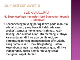 إِنَّ الْإِنسَانَ لِرَبِّهِ لَكَنُودٌ 6.  Sesungguhnya manusia tidak bersyukur kepada Tuhannya! Kecenderungan yang paling lazim pada manusia adalah  kunud,  yang berarti 'tidak ada rasa syukur'. Manusia mengingkari rahmat, kasih sayang, dan nikmat Allah. Itu memang sifatnya karena dalam dirinya ada benih ketidak-bergantungan yang menggemakan sifat Allah, Yang Sama Sekali Tidak Bergantung. Dalam kesombongannya manusia menganggap dirinya independen, suatu pemikiran yang sesat mengenai aspek Ilahiah. 