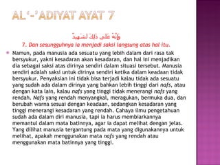 وَإِنَّهُ عَلَى ذَلِكَ لَشَهِيدٌ 7.  Dan sesungguhnya ia menjadi saksi langsung atas hal itu. Namun, pada manusia ada sesuatu yang lebih dalam dari rasa tak bersyukur, yakni kesadaran akan kesadaran, dan hal ini menjadikan dia sebagai saksi atas dirinya sendiri dalam situasi tersebut. Manusia sendiri adalah saksi untuk dirinya sendiri ketika dalam keadaan tidak bersyukur. Penyaksian ini tidak bisa terjadi kalau tidak ada sesuatu yang sudah ada dalam dirinya yang bahkan lebih tinggi dari  nafs,  atau dengan kata lain, kalau  nafs  yang tinggi tidak menerangi  nafs  yang rendah.  Nafs  yang rendah menyangkal, meragukan, bermuka dua, dan berubah warna sesuai dengan keadaan, sedangkan kesadaran yang tinggi menerangi kesadaran yang rendah. Cahaya ilmu pengetahuan sudah ada dalam diri manusia, tapi ia harus membiarkannya memantul dalam mata batinnya, agar ia dapat melihat dengan jelas. Yang dilihat manusia tergantung pada mata yang digunakannya untuk melihat, apakah menggunakan mata  nafs  yang rendah atau menggunakan mata batinnya yang tinggi. 