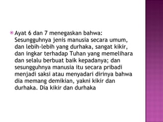 Ayat 6 dan 7 menegaskan bahwa: Sesungguhnya jenis manusia secara umum, dan lebih-lebih yang durhaka, sangat kikir, dan ingkar terhadap Tuhan yang memelihara dan selalu berbuat baik kepadanya; dan sesungguhnya manusia itu secara pribadi menjadi saksi atau menyadari dirinya bahwa dia memang demikian, yakni kikir dan durhaka. Dia kikir dan durhaka  