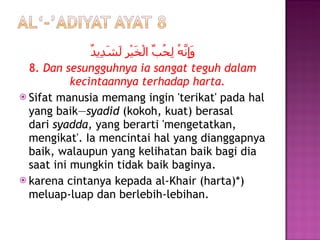 وَإِنَّهُ لِحُبِّ الْخَيْرِ لَشَدِيدٌ 8.  Dan sesungguhnya ia sangat teguh dalam kecintaannya terhadap harta. Sifat manusia memang ingin 'terikat' pada hal yang baik— syadid  (kokoh, kuat) berasal dari  syadda,  yang berarti 'mengetatkan, mengikat'. Ia mencintai hal yang dianggapnya baik, walaupun yang kelihatan baik bagi dia saat ini mungkin tidak baik baginya. karena cintanya kepada al-Khair (harta)*) meluap-luap dan berlebih-lebihan.  