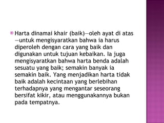 Harta dinamai khair (baik)—oleh ayat di atas—untuk mengisyaratkan bahwa ia harus diperoleh dengan cara yang baik dan digunakan untuk tujuan kebaikan. Ia juga mengisyaratkan bahwa harta benda adalah sesuatu yang baik; semakin banyak ia semakin baik. Yang menjadikan harta tidak baik adalah kecintaan yang berlebihan terhadapnya yang mengantar seseorang bersifat kikir, atau menggunakannya bukan pada tempatnya. 