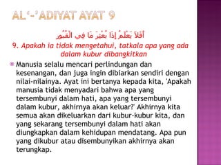 أَفَلَا يَعْلَمُ إِذَا بُعْثِرَ مَا فِي الْقُبُورِ 9.  Apakah ia tidak mengetahui, tatkala apa yang ada dalam kubur dibangkitkan Manusia selalu mencari perlindungan dan kesenangan, dan juga ingin dibiarkan sendiri dengan nilai-nilainya. Ayat ini bertanya kepada kita, 'Apakah manusia tidak menyadari bahwa apa yang tersembunyi dalam hati, apa yang tersembunyi dalam kubur, akhirnya akan keluar?' Akhirnya kita semua akan dikeluarkan dari kubur-kubur kita, dan yang sekarang tersembunyi dalam hati akan diungkapkan dalam kehidupan mendatang. Apa pun yang dikubur atau disembunyikan akhirnya akan terungkap. 