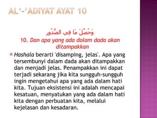 وَحُصِّلَ مَا فِي الصُّدُورِ 10.  Dan apa yang ada dalam dada akan ditampakkan Hashala  berarti 'disamping, jelas'. Apa yang tersembunyi dalam dada akan ditampakkan dan menjadi jelas. Penampakkan ini dapat terjadi sekarang jika kita sungguh-sungguh ingin mengetahui apa yang ada dalam hati kita. Tujuan eksistensi ini adalah mencapai kesatuan, menyatukan yang ada dalam hati kita dengan perbuatan kita, melalui kejelasan dan kesadaran. 