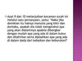 Ayat 9 dan 10 melanjutkan kecaman surah ini melalui satu pertanyaan, yaitu: "Maka jika demikian itu halnya manusia yang kikir dan durhaka, apakah dia tidak mengetahui apa yang akan dialaminya apabila dibongkar dengan mudah apa yang ada di dalam kubur dan dilahirkan serta dipisahkan apa yang ada di dalam dada dari kebaikan dan keburukan?" 