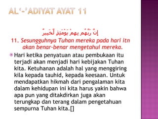 إِنَّ رَبَّهُم بِهِمْ يَوْمَئِذٍ لَّخَبِيرٌ 11.  Sesungguhnya Tuhan mereka pada hari itn akan benar-benar mengetahui mereka. Hari ketika penyatuan atau pembukaan itu terjadi akan menjadi hari kebijakan Tuhan kita. Ketuhanan adalah hal yang menggiring kila kepada tauhid, kepada keesaan. Untuk mendapatkan hikmah dari pengalaman kita dalam kehidupan ini kita harus yakin bahwa apa pun yang ditakdirkan juga akan terungkap dan terang dalam pengetahuan sempurna Tuhan kita.[] 