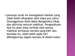 penutup surah ini menegaskan hakikat yang tidak boleh dilupakan oleh siapa pun yaitu: Sesungguhnya Allah Maha Mengetahui sikap dan aktivitas seluruh makhluk. Pengetahuan-Nya itu akan jelas terlihat oleh semua makhluk termasuk mereka yang kikir dan durhaka itu, lebih-lebih pada hari dibongkarnya segala sesuatu di dalam kubur. 