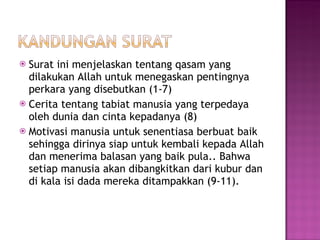 Surat ini menjelaskan tentang qasam yang dilakukan Allah untuk menegaskan pentingnya perkara yang disebutkan (1-7) Cerita tentang tabiat manusia yang terpedaya oleh dunia dan cinta kepadanya (8) Motivasi manusia untuk senentiasa berbuat baik sehingga dirinya siap untuk kembali kepada Allah dan menerima balasan yang baik pula.. Bahwa setiap manusia akan dibangkitkan dari kubur dan di kala isi dada mereka ditampakkan (9-11). 