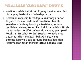 Kekikiran adalah sifat buruk yang diakibatkan oleh cinta yang berlebihan terhadap harta. Kesaksian manusia terhadap kekikirannya dapat terjadi di dunia, pada saat dia disentuh oleh kesadaran tentang buruknya kekikiran, karena penilaian tentang keburukan kekikiran adalah fitrah manusia dan bersifat universal. Namun, yang pasti kesaksian tersebut terjadi setelah kematiannya pada saat dia menyadari bahwa harta yang ditinggalkannya tidak berguna baginya lagi dan kedurhakaan telah mengantarnya kepada siksa. 