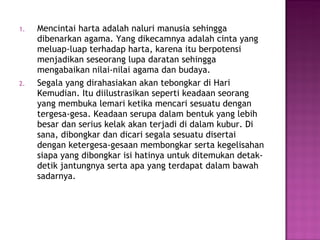 Mencintai harta adalah naluri manusia sehingga dibenarkan agama. Yang dikecamnya adalah cinta yang meluap-luap terhadap harta, karena itu berpotensi menjadikan seseorang lupa daratan sehingga mengabaikan nilai-nilai agama dan budaya. Segala yang dirahasiakan akan tebongkar di Hari Kemudian. Itu diilustrasikan seperti keadaan seorang yang membuka lemari ketika mencari sesuatu dengan tergesa-gesa. Keadaan serupa dalam bentuk yang lebih besar dan serius kelak akan terjadi di dalam kubur. Di sana, dibongkar dan dicari segala sesuatu disertai dengan ketergesa-gesaan membongkar serta kegelisahan siapa yang dibongkar isi hatinya untuk ditemukan detak-detik jantungnya serta apa yang terdapat dalam bawah sadarnya. 