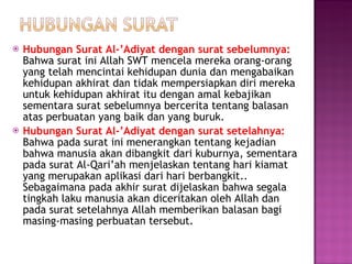 Hubungan Surat Al-’Adiyat dengan surat sebelumnya:  Bahwa surat ini Allah SWT mencela mereka orang-orang yang telah mencintai kehidupan dunia dan mengabaikan kehidupan akhirat dan tidak mempersiapkan diri mereka untuk kehidupan akhirat itu dengan amal kebajikan sementara surat sebelumnya bercerita tentang balasan atas perbuatan yang baik dan yang buruk. Hubungan Surat Al-’Adiyat dengan surat setelahnya:  Bahwa pada surat ini menerangkan tentang kejadian bahwa manusia akan dibangkit dari kuburnya, sementara pada surat Al-Qari’ah menjelaskan tentang hari kiamat yang merupakan aplikasi dari hari berbangkit.. Sebagaimana pada akhir surat dijelaskan bahwa segala tingkah laku manusia akan diceritakan oleh Allah dan pada surat setelahnya Allah memberikan balasan bagi masing-masing perbuatan tersebut. 