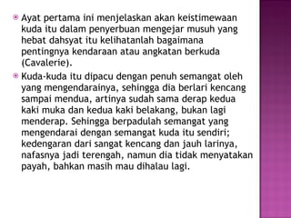 Ayat pertama ini menjelaskan akan keistimewaan kuda itu dalam penyerbuan mengejar musuh yang hebat dahsyat itu kelihatanlah bagaimana pentingnya kendaraan atau angkatan berkuda (Cavalerie).  Kuda-kuda itu dipacu dengan penuh semangat oleh yang mengendarainya, sehingga dia berlari kencang sampai mendua, artinya sudah sama derap kedua kaki muka dan kedua kaki belakang, bukan lagi menderap. Sehingga berpadulah semangat yang mengendarai dengan semangat kuda itu sendiri; kedengaran dari sangat kencang dan jauh larinya, nafasnya jadi terengah, namun dia tidak menyatakan payah, bahkan masih mau dihalau lagi. 