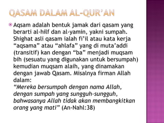Aqsam adalah bentuk jamak dari qasam yang berarti al-hilf dan al-yamin, yakni sumpah. Shighat asli qasam ialah fi’il atau kata kerja “aqsama” atau “ahlafa” yang di muta’addi (transitif) kan dengan “ba” menjadi muqsam bih (sesuatu yang digunakan untuk bersumpah) kemudian muqsam alaih, yang dinamakan dengan jawab Qasam. Misalnya firman Allah dalam: “Mereka bersumpah dengan nama Allah, dengan sumpah yang sungguh-sungguh, bahwasanya Allah tidak akan membangkitkan orang yang mati”  (An-Nahl:38)  