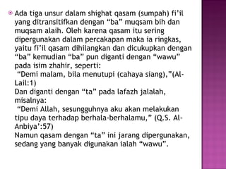 Ada tiga unsur dalam shighat qasam (sumpah) fi’il yang ditransitifkan dengan “ba” muqsam bih dan muqsam alaih. Oleh karena qasam itu sering dipergunakan dalam percakapan maka ia ringkas, yaitu fi’il qasam dihilangkan dan dicukupkan dengan “ba” kemudian “ba” pun diganti dengan “wawu” pada isim zhahir, seperti:  “Demi malam, bila menutupi (cahaya siang),”(Al-Lail:1) Dan diganti dengan “ta” pada lafazh jalalah, misalnya:  “Demi Allah, sesungguhnya aku akan melakukan tipu daya terhadap berhala-berhalamu,” (Q.S. Al-Anbiya’:57) Namun qasam dengan “ta” ini jarang dipergunakan, sedang yang banyak digunakan ialah “wawu”.  