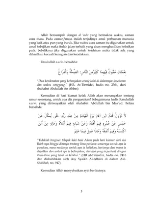 3
Allah bersumpah dengan al ‘ashr yang bermakna waktu, zaman
atau masa. Pada zaman/masa itulah terjadinya amal perbuatan manusia
yang baik atau pun yang buruk. Jika waktu atau zaman itu digunakan untuk
amal kebajikan maka itulah jalan terbaik yang akan menghasilkan kebaikan
pula. Sebaliknya jika digunakan untuk kejelekan maka tidak ada yang
dihasilkan kecuali kerugian dan kecelakaan.
Rasulullah s.a.w. bersabda:
“Dua kenikmatan yang kebanyakan orang lalai di dalamnya: kesehatan
dan waktu senggang.” (HR. At-Tirmidzi, hadis no. 2304, dari
shahabat Abdullah bin Abbas)
Kemudian di hari kiamat kelak Allah akan menanyakan tentang
umur seseorang, untuk apa dia pergunakan? Sebagaimana hadis Rasulullah
s.a.w. yang diriwayatkan oleh shahabat Abdullah bin Mas’ud. Beliau
bersabda:
“Tidaklah bergeser telapak kaki bani Adam pada hari kiamat dari sisi
Rabb-nya hingga ditanya tentang lima perkara; umurnya untuk apa ia
gunakan, masa mudanya untuk apa ia habiskan, hartanya dari mana ia
dapatkan dan untuk apa ia belanjakan, dan apa yang ia perbuat dengan
ilmu-ilmu yang telah ia ketahui.” (HR at-Tirmidzi, hadis no. 2416
dan dishahihkan oleh Asy Syaikh Al-Albani di dalam Ash-
Shahîhah, no. 947)
Kemudian Allah menyebutkan ayat berikutnya:
 