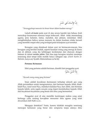 4
“Sesungguhnya manusia itu benar-benar dalam keadaan merugi.”
Lafazh al-insân pada ayat di atas secara kaedah tata bahasa Arab
mencakup keumuman manusia tanpa terkecuali. Allah tidak memandang
agama, jenis kelamin, status, martabat, dan jabatan, melainkan Allah
mengkhabarkan bahwa semua manusia itu dalam keadaan celaka kecuali
yang memiliki empat sifat yang terdapat pada kelanjutan ayat tersebut.
Kerugian yang dimaksud dalam ayat ini bermacam-macam, bisa
kerugian yang bersifat mutlak, seperti keadaan orang yang merugi di dunia
dan di akhirat, yang dia kehilangan kenikmatan dan diancam dengan
balasan di dalam neraka jahim. Dan bisa juga kerugian tersebut menimpa
seseorang akan tetapi tidak mutlak hanya sebagian saja. (Taisîr Karîm ar-
Rahmân, karya asy Syaikh Abdurrahman as Sa’di)
Pertama: Keimanan
Sifat yang pertama adalah beriman, diambil dari penggalan ayat:
“Kecuali orang-orang yang beriman”
Iman adalah keyakinan (keimanan) terhadap seluruh apa yang
Allah perintahkan untuk mengimaninya, dari beriman kepada Allah, kitab-
kitab-Nya, rasul-rasul-Nya, malaikat-malaikat-Nya, hari akhir, dan beriman
kepada takdir, serta segala sesuatu yang dapat mendekatkan kepada Allah
dari keyakinan-keyakinan yang benar dan ilmu yang bermanfaat.
Penggalan ayat di atas memiliki kandungan makna yang amat
berharga yaitu tentang kewajiban menuntut ilmu agama yang telah
diwariskan oleh Nabi s.a.w..
Mengapa demikian? Tentu, karena tidaklah mungkin seseorang
mencapai keimanan yang benar dan sempurna tanpa adanya ilmu
 