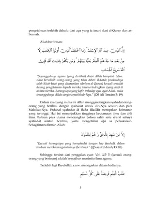 5
pengetahuan terlebih dahulu dari apa yang ia imani dari al-Quran dan as-
Sunnah.
Allah berfirman:



“Sesungguhnya agama (yang diridhai) disisi Allah hanyalah Islam.
tiada berselisih orang-orang yang telah diberi al-Kitab [maksudnya
ialah Kitab-kitab yang diturunkan sebelum al-Quran] kecuali sesudah
datang pengetahuan kepada mereka, karena kedengkian (yang ada) di
antara mereka. Barangsiapa yang kafir terhadap ayat-ayat Allah, maka
sesungguhnya Allah sangat cepat hisab-Nya.” (QS Âli ’Imrân/3: 19)
Dalam ayat yang mulia ini Allah menggandengkan syahadat orang-
orang yang berilmu dengan syahadat untuk diri-Nya sendiri dan para
Malaikat-Nya. Padahal syahadat lâ ilâha illallâh merupakan keimanan
yang tertinggi. Hal ini menunjukkan tingginya keutamaan ilmu dan ahli
ilmu. Bahkan para ulama menerangkan bahwa salah satu syarat sahnya
syahadat adalah berilmu, yaitu mengetahui apa ia persaksikan.
Sebagaimana firman Allah:
“Kecuali barangsiapa yang bersyahadat dengan haq (tauhid), dalam
keadaan mereka mengetahuinya (berilmu).” (QS az-Zukhruf/43: 86)
Sehingga tersirat dari penggalan ayat: َ‫ّال‬ِ‫إ‬َ‫ن‬ْ‫ي‬‫َذ‬‫ّل‬‫ا‬‫ْا‬‫و‬ُ‫ن‬َ‫م‬‫َا‬‫ء‬ (kecuali orang-
orang yang beriman) adalah kewajiban menimba ilmu agama.
Terlebih lagi Rasulullah s.a.w. menegaskan dalam hadisnya:
 