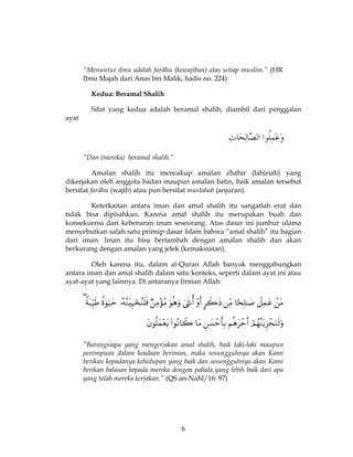 6
“Menuntut ilmu adalah fardhu (kewajiban) atas setiap muslim.” (HR
Ibnu Majah dari Anas bin Malik, hadis no. 224)
Kedua: Beramal Shalih
Sifat yang kedua adalah beramal shalih, diambil dari penggalan
ayat
“Dan (mereka) beramal shalih.”
Amalan shalih itu mencakup amalan zhahir (lahiriah) yang
dikerjakan oleh anggota badan maupun amalan batin, baik amalan tersebut
bersifat fardhu (wajib) atau pun bersifat mustahab (anjuran).
Keterkaitan antara iman dan amal shalih itu sangatlah erat dan
tidak bisa dipisahkan. Karena amal shalih itu merupakan buah dan
konsekuensi dari kebenaran iman seseorang. Atas dasar ini jumhur ulama
menyebutkan salah satu prinsip dasar Islam bahwa ”amal shalih” itu bagian
dari iman. Iman itu bisa bertambah dengan amalan shalih dan akan
berkurang dengan amalan yang jelek (kemaksiatan).
Oleh karena itu, dalam al-Quran Allah banyak menggabungkan
antara iman dan amal shalih dalam satu konteks, seperti dalam ayat ini atau
ayat-ayat yang lainnya. Di antaranya firman Allah:


“Barangsiapa yang mengerjakan amal shalih, baik laki-laki maupun
perempuan dalam keadaan beriman, maka sesungguhnya akan Kami
berikan kepadanya kehidupan yang baik dan sesungguhnya akan Kami
berikan balasan kepada mereka dengan pahala yang lebih baik dari apa
yang telah mereka kerjakan.” (QS an-Nahl/16: 97)
 