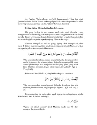 7
Asy-Syaikh Abdurrahman As-Sa’di berpendapat: “Jika dua sifat
(iman dan amal shalih) di atas terkumpul pada diri seseorang maka dia telah
menyempurnakan dirinya sendiri.” (Taisîr Karim ar-Rahmân)
Ketiga: Saling Menasihati dalam Kebenaran
Hal yang ketiga ini merupakan salah satu dari sifat-sifat yang
menghindarkan seseorang dari kerugian adalah saling menasihati di antara
mereka dalam kebenaran, dan di dalam menjalankan ketaatan kepada Allah
serta meninggalkan perkara-perkara yang diharamkan-Nya.
Nasihat merupakan perkara yang agung, dan merupakan jalan
rasul di dalam memperingatkan umatnya, sebagaimana Nabi Nuh a.s. ketika
memperingatkan kaumnya dari kesesatan:

"Aku sampaikan kepadamu amanat-amanat Tuhanku dan aku memberi
nasihat kepadamu. dan aku mengetahui dari Allah apa yang tidak kamu
ketahui [maksudnya: aku mengetahui hal-hal yang ghaib, yang tidak
dapat diketahui hanyalah dengan jalan wahyu dari Allah.].” (QS al-
A’râf/7: 62).
Kemudian Nabi Hud a.s. yang berkata kepada kaumnya:

”Aku menyampaikan amanat-amanat Tuhanku kepadamu dan aku
hanyalah pemberi nasihat yang terpercaya bagimu". (QS al-A’râf/7:
68)
Dengan nasihat itu maka akan tegak agama ini, sebagaimana sabda
Rasulullah s.a.w. di dalam hadisnya:
“Agama ini adalah nasihat” (HR Muslim, hadis no. 90 dari
shahabat Tamim ad-Dâri)
 
