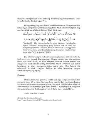 9
menjauhi larangan-Nya, sabar terhadap musibah yang menimpa serta sabar
terhadap takdir dan ketetapan-Nya.
Orang-orang yang bersabar di atas kebenaran dan saling menasihati
satu dengan yang lainnya, maka sesungguhnya Allah telah menjanjikan bagi
mereka pahala yang tidak terhitung, Allah berfirman:


”Katakanlah: Hai hamba-hamba-Ku yang beriman. bertakwalah
kepada Tuhanmu. Orang-orang yang berbuat baik di dunia ini
memperoleh kebaikan. Dan bumi Allah itu adalah luas. Sesungguhnya
hanya orang-orang yang bersabarlah yang dicukupkan pahala mereka
tanpa batas.” (QS az Zumar/39:10)
Jika telah terkumpul pada diri seseorang keempat sifat ini, maka dia
telah mencapai puncak kesempurnaan. Karena dengan dua sifat pertama
(iman dan amal shalih) ia telah menyempurnakan dirinya sendiri, dan
dengan dua sifat terakhir (saling menasihati dalam kebenaran dan dalam
kesabaran) ia telah menyempurnakan orang lain. Oleh karena itu,
selamatlah ia dari kerugian, bahkan ia telah beruntung dengan
keberuntungan yang agung.
Penutup
Demikianlah para pembaca sedikit dari apa yang kami sampaikan
mengenai tafsir QS al-‘Ashr. Semoga dapat memberikan bimbingan kepada
kita semua di dalam menempuh agama yang telah diridhai oleh Allah ini.
Dan tentunya kita berharap agar dapat memiliki 4 (empat) sifat yang akan
menyelamatkan kita dari kerugian, baik di dunia maupun di akhirat.
Âmîn. Yâ Rabbal ’Âlamîn.
(Dikutip dan disempurnakan dari:
http://www.abuayaz.co.cc/2010/05/tafsir-surat-al-ashr.html)
 
